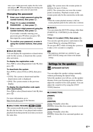 Page 67Settings
67GB
enter a new 4-digit password, replace the disc in the 
unit and press N. When the display for entering your 
password appears, enter your new password.
Changing the password
1Enter your 4-digit password using the 
number buttons, then press  .
2Press X/x to select [CHANGE 
PASSWORD t], then press  .
3Enter a new 4-digit password using the 
number buttons, then press  .
If you make a mistake entering your 
password, press C before you press  , 
then input the correct number.
4To confirm your...