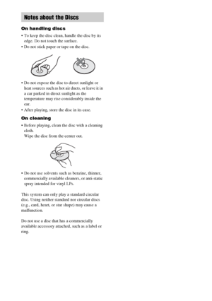 Page 7070GB
On handling discs
 To keep the disc clean, handle the disc by its 
edge. Do not touch the surface.
 Do not stick paper or tape on the disc.
 Do not expose the disc to direct sunlight or 
heat sources such as hot air ducts, or leave it in 
a car parked in direct sunlight as the 
temperature may rise considerably inside the 
car.
 After playing, store the disc in its case.
On cleaning
 Before playing, clean the disc with a cleaning 
cloth.
Wipe the disc from the center out.
 Do not use solvents such...