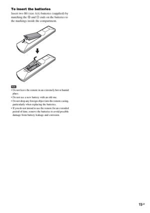 Page 1515GB
To insert the batteries
Insert two R6 (size AA) batteries (supplied) by 
matching the 3 and # ends on the batteries to 
the markings inside the compartment.
Note Do not leave the remote in an extremely hot or humid 
place. 
 Do not use a new battery with an old one.
 Do not drop any foreign object into the remote casing, 
particularly when replacing the batteries.
 If you do not intend to use the remote for an extended 
period of time, remove the batteries to avoid possible 
damage from battery...