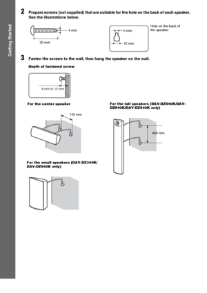 Page 2222GB
Getting Started
2Prepare screws (not supplied) that are suitable for the hole on the back of each speaker. 
See the illustrations below.
3Fasten the screws to the wall, then hang the speaker on the wall.
30 mm 4 mm 
Hole on the back of 
the speaker
5 mm
10 mm
8 mm to 10 mm
Depth of fastened screw
145 mm For the center speakerFor the tall speakers (DAV-DZ640K/DAV-
DZ840K/DAV-DZ940K only)
For the small speakers (DAV-DZ340K/
DAV-DZ640K only)
400 mm
 