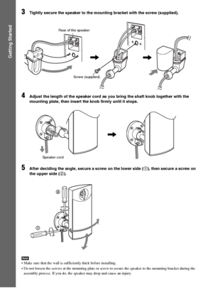 Page 2424GB
Getting Started
3Tightly secure the speaker to the mounting bracket with the screw (supplied).
4Adjust the length of the speaker cord as you bring the shaft knob together with the 
mounting plate, then insert the knob firmly until it stops.
5After deciding the angle, secure a screw on the lower side (1), then secure a screw on 
the upper side (2).
Note Make sure that the wall is sufficiently thick before installing.
 Do not loosen the screws at the mounting plate or screw to secure the speaker to...