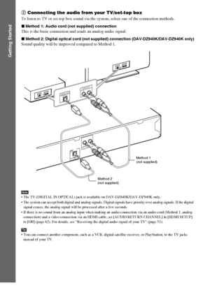 Page 2828GB
Getting Started
2 Connecting the audio from your TV/set-top box
To listen to TV or set-top box sound via the system, select one of the connection methods.
xMethod 1: Audio cord (not supplied) connection
This is the basic connection and sends an analog audio signal.
xMethod 2: Digital optical cord (not supplied) connection (DAV-DZ840K/DAV-DZ940K only)
Sound quality will be improved compared to Method 1.
Note The TV (DIGITAL IN OPTICAL) jack is available on DAV-DZ840K/DAV-DZ940K only.
 The system can...