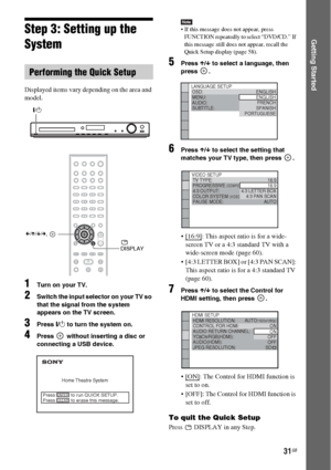 Page 3131GB
Getting StartedStep 3: Setting up the 
System
Displayed items vary depending on the area and 
model.
1Turn on your TV.
2Switch the input selector on your TV so 
that the signal from the system 
appears on the TV screen.
3Press "/1 to turn the system on.
4Press   without inserting a disc or 
connecting a USB device.
Note If this message does not appear, press 
FUNCTION repeatedly to select “DVD/CD.” If 
this message still does not appear, recall the 
Quick Setup display (page 58).
5Press X/x to...