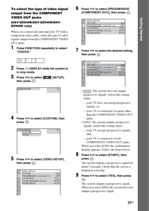 Page 3333GB
Getting Started
To select the type of video signal 
output from the COMPONENT 
VIDEO OUT jacks
(DAV-DZ640K/DAV-DZ840K/DAV-
DZ940K only)
When you connect the unit and your TV with a 
component video cable, select the type of video 
signals output from the COMPONENT VIDEO 
OUT jacks. 
1Press FUNCTION repeatedly to select 
“DVD/CD.”
2Press   DISPLAY while the system is 
in stop mode.
3Press X/x to select   [SETUP], 
then press  .
4Press X/x to select [CUSTOM], then 
press .
5Press X/x to select [VIDEO...