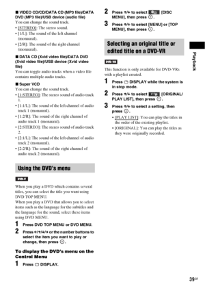 Page 39Playback
39GB
xVIDEO CD/CD/DATA CD (MP3 file)/DATA 
DVD (MP3 file)/USB device (audio file)
You can change the sound track.
 [STEREO]
: The stereo sound.
 [1/L]: The sound of the left channel 
(monaural).
 [2/R]: The sound of the right channel 
(monaural).
xDATA CD (Xvid video file)/DATA DVD 
(Xvid video file)/USB device (Xvid video 
file)
You can toggle audio tracks when a video file 
contains multiple audio tracks.
xSuper VCD
You can change the sound track.
 [1:STEREO]
: The stereo sound of audio track...