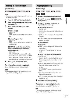 Page 41Playback
41GB
Note The same song may be played repeatedly when you 
are playing MP3 files.
1Press   DISPLAY during playback.
2Press X/x to select   [SHUFFLE], 
then press  .
3Press X/x to select the item to be 
shuffled.
xVIDEO CD/CD
: Off.
 [TRACK]: You can shuffle tracks on the 
disc.
xDuring Program Play
: Off.
 [ON]: You can shuffle tracks selected in 
Program Play.
xDATA CD (audio files only)/DATA 
DVD (audio files only)/USB device 
(audio files only)
: Off.
 [ON (MUSIC)]: You can shuffle audio...