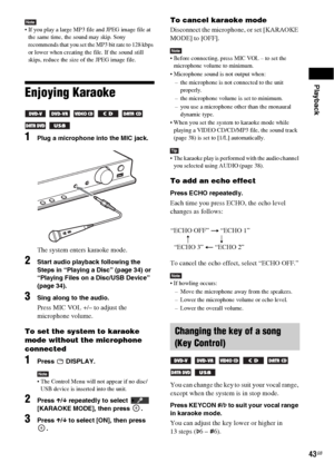 Page 43Playback
43GB
Note If you play a large MP3 file and JPEG image file at 
the same time, the sound may skip. Sony 
recommends that you set the MP3 bit rate to 128 kbps 
or lower when creating the file. If the sound still 
skips, reduce the size of the JPEG image file.
Enjoying Karaoke 
     
 
1Plug a microphone into the MIC jack.
The system enters karaoke mode.
2Start audio playback following the 
Steps in “Playing a Disc” (page 34) or 
“Playing Files on a Disc/USB Device” 
(page 34).
3Sing along to the...