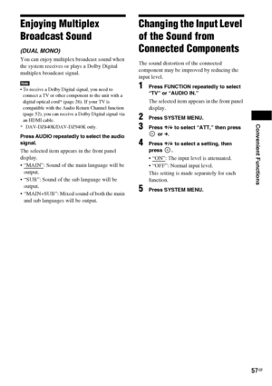 Page 57Convenient Functions
57GB
Enjoying Multiplex 
Broadcast Sound
(DUAL MONO) 
You can enjoy multiplex broadcast sound when 
the system receives or plays a Dolby Digital 
multiplex broadcast signal.
Note To receive a Dolby Digital signal, you need to 
connect a TV or other component to the unit with a 
digital optical cord* (page 26). If your TV is 
compatible with the Audio Return Channel function 
(page 52), you can receive a Dolby Digital signal via 
an HDMI cable.
* DAV-DZ840K/DAV-DZ940K only.
Press...