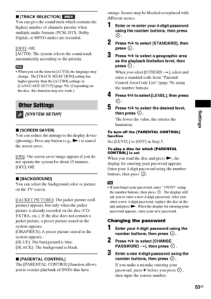 Page 63Settings
63GB
x[TRACK SELECTION] 
You can give the sound track which contains the 
highest number of channels priority when 
multiple audio formats (PCM, DTS, Dolby 
Digital, or MPEG audio) are recorded.
[OFF]
: Off.
[AUTO]: The system selects the sound track 
automatically according to the priority.
Note When you set the item to [AUTO], the language may 
change. The [TRACK SELECTION] setting has 
higher priority than the [AUDIO] settings in 
[LANGUAGE SETUP] (page 59). (Depending on 
the disc, this...