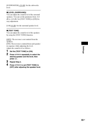 Page 65Settings
65GB
[SUBWOOFER] +2.0 dB: Set the subwoofer 
level.
x[LEVEL (SURROUND)]
You can adjust the sound level of the surround 
speakers. You can set the parameter from –6.0 
dB to +6.0 dB. Set [TEST TONE] to [ON] for 
easy adjustment.
[L/R] 0.0 dB
: Set the surround speaker level.
x[TEST TONE]
You can adjust the sound level of the speakers 
by using the [TEST TONE] function. 
[OFF]
: The test tone is not emitted from the 
speakers.
[ON]: The test tone is emitted from each speaker 
in sequence while...