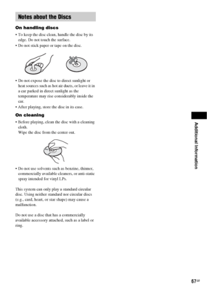 Page 67Additional Information
67GB
On handling discs
 To keep the disc clean, handle the disc by its 
edge. Do not touch the surface.
 Do not stick paper or tape on the disc.
 Do not expose the disc to direct sunlight or 
heat sources such as hot air ducts, or leave it in 
a car parked in direct sunlight as the 
temperature may rise considerably inside the 
car.
 After playing, store the disc in its case.
On cleaning
 Before playing, clean the disc with a cleaning 
cloth.
Wipe the disc from the center out.
 Do...