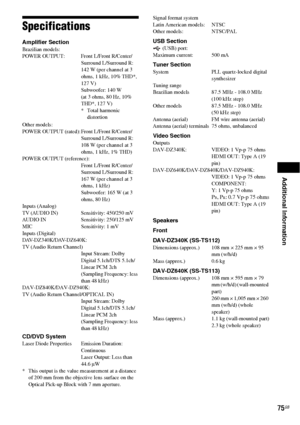 Page 75Additional Information
75GB
Specifications
Amplifier SectionBrazilian models:
POWER OUTPUT: Front L/Front R/Center/
Surround L/Surround R: 
142 W (per channel at 3 
ohms, 1 kHz, 10% THD*, 
127 V)
Subwoofer: 140 W 
(at 3 ohms, 80 Hz, 10% 
THD*, 127 V)
* Total harmonic 
distortion
Other models:
POWER OUTPUT (rated): Front L/Front R/Center/
Surround L/Surround R:
108 W (per channel at 3 
ohms, 1 kHz, 1% THD)
POWER OUTPUT (reference):
Front L/Front R/Center/
Surround L/Surround R: 
167 W (per channel at 3...