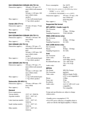 Page 76
76GB
DAV-DZ840K/DAV-DZ940K (SS-TS114)Dimensions (approx.) 108 mm × 595 mm × 79 mm (w/h/d) (wall-mounted 
part)
260 mm × 1,185 mm × 260 
mm (w/h/d) (whole 
speaker)
Mass (approx.) 1.1 kg (wall-mounted part) 2.7 kg (whole speaker)
Center (SS-CT111)Dimensions  (approx.) 261 mm × 82 mm × 79 mm (w/h/d)
Mass (approx.) 0.6 kg
Surround
DAV-DZ340K/DAV-DZ640K (SS-TS111)
Dimensions (approx.) 108 mm × 164 mm × 88  mm (w/h/d)
Mass (approx.) 0.5 kg
DAV-DZ840K (SS-TS113)Dimensions (approx.) 108 mm × 595 mm × 79  mm...