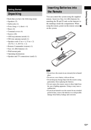 Page 13Getting Started
13GB
Check that you have the following items:
Speakers (5)
 Subwoofer (1)
 Posts (long × 4, short × 4)
 Bases (4)
 Terminal covers (4)
 Screws (20)
 AM loop antenna (aerial) (1)
 FM wire antenna (aerial) (1)
 Speaker cords (5 m × 4, 15 m × 2) 
(16.5 ft. × 4, 49.5 ft. × 2)
 Remote Commander (remote) (1)
 Size AA (R6) batteries (2)
 Wall-mount pads
 Operating Instructions
 Speaker and TV connections (card) (1)You can control the system using the supplied 
remote. Insert two...