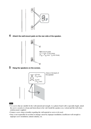 Page 2222GB
4Attach the wall-mount pads on the rear side of the speaker.
5Hang the speakers on the screws.
 Use screws that are suitable for the wall material and strength. As a plaster board wall is especially fragile, attach 
the screws securely to a beam and fasten them to the wall. Install the speakers on a vertical and flat wall where 
reinforcement is applied.
 Contact a screw shop or installer regarding the wall material or screws to be used.
 Sony is not responsible for accident or damage caused by...