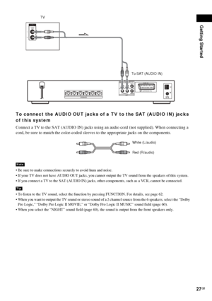 Page 27Getting Started
27GB
To connect the AUDIO OUT jacks of a TV to the SAT (AUDIO IN) jacks 
of this system
Connect a TV to the SAT (AUDIO IN) jacks using an audio cord (not supplied). When connecting a 
cord, be sure to match the color-coded sleeves to the appropriate jacks on the components.
 Be sure to make connections securely to avoid hum and noise.
 If your TV does not have AUDIO OUT jacks, you cannot output the TV sound from the speakers of this system.
 If you connect a TV to the SAT (AUDIO IN)...