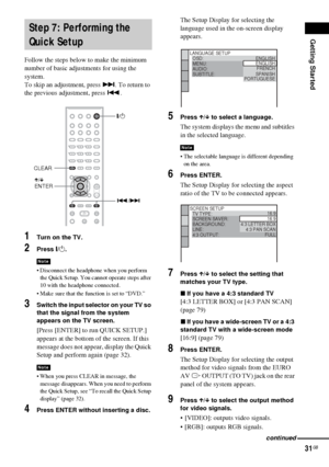 Page 31Getting Started
31GB
Follow the steps below to make the minimum 
number of basic adjustments for using the 
system.
To skip an adjustment, press >. To return to 
the previous adjustment, press ..
1Turn on the TV.
2Press [/1.
 Disconnect the headphone when you perform 
the Quick Setup. You cannot operate steps after 
10 with the headphone connected.
 Make sure that the function is set to “DVD.”
3Switch the input selector on your TV so 
that the signal from the system 
appears on the TV screen.
[Press...