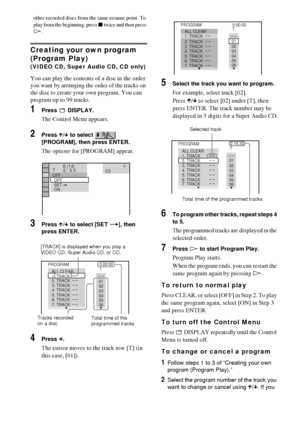 Page 3636GB
other recorded discs from the same resume point. To 
play from the beginning, press x twice and then press 
H.
Creating your own program 
(Program Play) 
(VIDEO CD, Super Audio CD, CD only)
You can play the contents of a disc in the order 
you want by arranging the order of the tracks on 
the disc to create your own program. You can 
program up to 99 tracks.
1Press  DISPLAY.
The Control Menu appears.
2Press X/x to select   
[PROGRAM], then press ENTER.
The options for [PROGRAM] appear.
3Press X/x to...