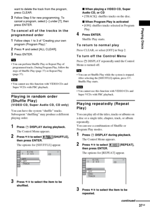 Page 37Playing Discs
37GB
want to delete the track from the program, 
press CLEAR.
3Follow Step 5 for new programming. To 
cancel a program, select [--] under [T], then 
press ENTER.
To cancel all of the tracks in the 
programmed order
1Follow steps 1 to 3 of “Creating your own 
program (Program Play).”
2Press X and select [ALL CLEAR].
3Press ENTER.
 You can perform Shuffle Play or Repeat Play of 
programmed tracks. During Program Play, follow the 
steps of Shuffle Play (page 37) or Repeat Play 
(page 37).
...