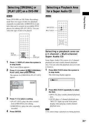 Page 39Playing Discs
39GB
Some DVD-RWs in VR (Video Recording) 
mode have two types of titles for playback: 
originally recorded titles ([ORIGINAL]) and 
titles that can be created on recordable DVD 
players for editing ([PLAY LIST]). You can 
select the type of title to be played.
1Press   DISPLAY when the system is 
in stop mode.
The Control Menu appears.
2Press X/x to select   [ORIGINAL/
PLAY LIST], then press ENTER.
The options for [ORIGINAL/PLAY LIST] 
appear.
3Press X/x to select a setting.
 [PLAY LIST]:...