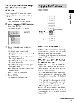 Page 47Playing Discs
47GB
Selecting an effect for image 
files in the slide show 
(JPEG only)
When you play a JPEG image file, you can 
select the effect to be used when viewing the 
slide show.
1Press  DISPLAY twice.
The Control Menu for JPEG appears.
2Press X/x to select   [EFFECT], 
then press ENTER.
The options for [EFFECT] appear.
3Press X/x to select the setting you 
want.
The default setting is underlined.
[MODE1]
: The image sweeps in from top 
to bottom.
 [MODE2]: The image stretches out from 
left...