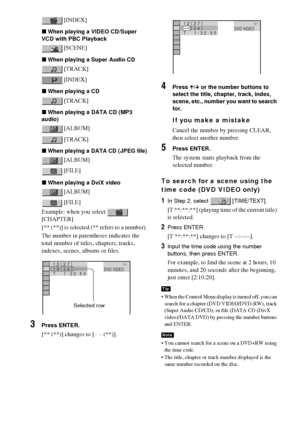 Page 5252GB
 [INDEX]
xWhen playing a VIDEO CD/Super 
VCD with PBC Playback
 [SCENE]
xWhen playing a Super Audio CD
 [TRACK]
 [INDEX]
xWhen playing a CD
 [TRACK]
xWhen playing a DATA CD (MP3 
audio)
 [ALBUM]
 [TRACK]
xWhen playing a DATA CD (JPEG file)
 [ALBUM]
 [FILE]
xWhen playing a DviX video
 [ALBUM]
 [FILE]
Example: when you select   
[CHAPTER]
[** (**)] is selected (** refers to a number).
The number in parentheses indicates the 
total number of titles, chapters, tracks, 
indexes, scenes, albums or files....