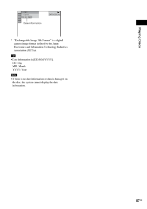 Page 57Playing Discs
57GB
* “Exchangeable Image File Format” is a digital 
camera image format defined by the Japan 
Electronics and Information Technology Industries 
Association (JEITA).
 Date information is [DD/MM/YYYY].
DD: Day
MM: Month
YYYY: Year
 If there is no date information or data is damaged on 
the disc, the system cannot display the date 
information.
Tip
Note
1 ( 
8 )
1 ( 
2 0 )
01/ 01/ 2003DATA CD JPEG
Date information
 