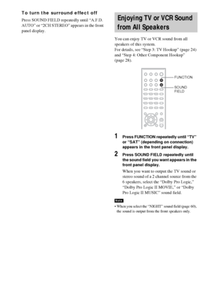 Page 6262GB
To turn the surround effect off
Press SOUND FIELD repeatedly until “A.F.D. 
AUTO” or “2CH STEREO” appears in the front 
panel display.
You can enjoy TV or VCR sound from all 
speakers of this system.
For details, see “Step 3: TV Hookup” (page 24) 
and “Step 4: Other Component Hookup” 
(page 28).
1Press FUNCTION repeatedly until “TV” 
or “SAT” (depending on connection) 
appears in the front panel display.
2Press SOUND FIELD repeatedly until 
the sound field you want appears in the 
front panel...