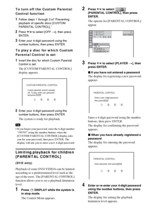 Page 6666GB
To turn off the Custom Parental 
Control function
1Follow steps 1 through 3 of “Preventing 
playback of specific discs [CUSTOM 
PARENTAL CONTROL].”
2Press X/x to select [OFF t], then press 
ENTER.
3Enter your 4-digit password using the 
number buttons, then press ENTER.
To play a disc for which Custom 
Parental Control is set
1Insert the disc for which Custom Parental 
Control is set. 
The [CUSTOM PARENTAL CONTROL] 
display appears.
2Enter your 4-digit password using the 
number buttons, then press...