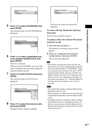 Page 67Using Various Additional Functions
67GB
5Press X/x to select [STANDARD], then 
press ENTER.
The selection items for [STANDARD] are 
displayed.
6Press X/x to select a geographic area 
as the playback limitation level, then 
press ENTER.
The area is selected.
When you select [OTHERS t], select and 
enter a standard code in the table on page 68 
using the number buttons.
7Press X/x to select [LEVEL], then press 
ENTER.
The selection items for [LEVEL] are 
displayed.
8Press X/x to select the level you want,...