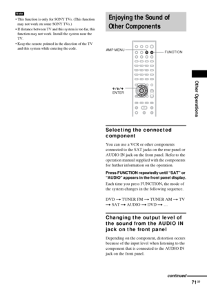 Page 71Other Operations
71GB
 This function is only for SONY TVs. (This function 
may not work on some SONY TVs.)
 If distance between TV and this system is too far, this 
function may not work. Install the system near the 
TV.
 Keep the remote pointed in the direction of the TV 
and this system while entering the code.
Selecting the connected 
component
You can use a VCR or other components 
connected to the SAT jacks on the rear panel or 
AUDIO IN jack on the front panel. Refer to the 
operation manual...