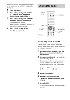 Page 7272GB
To prevent this, you can change the output level 
of the sound from the AUDIO IN jack on the 
front panel.
1Press AMP MENU.
2Press X/x repeatedly until “AUDIO 
ATT” appears in the front panel 
display, then press ENTER or c.
3Press X/x repeatedly until “ATT ON” 
appears in the front panel display.
The output level is changed.
When you select “ATT OFF” and press x, 
this operation will be canceled.
4Press ENTER or AMP MENU.
The AMP menu turns off.
Presetting radio stations
You can preset 20 FM...