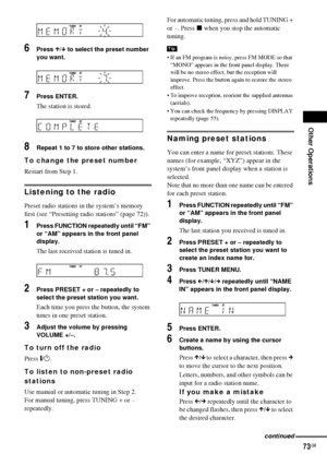 Page 73Other Operations
73GB
6Press X/x to select the preset number 
you want.
7Press ENTER.
The station is stored.
8Repeat 1 to 7 to store other stations.
To change the preset number
Restart from Step 1.
Listening to the radio
Preset radio stations in the system’s memory 
first (see “Presetting radio stations” (page 72)).
1Press FUNCTION repeatedly until “FM” 
or “AM” appears in the front panel 
display.
The last received station is tuned in.
2Press PRESET + or – repeatedly to 
select the preset station you...