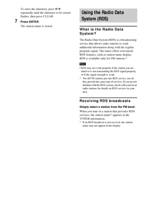 Page 7474GB
To erase the character, press C/c 
repeatedly until the character to be erased 
flashes, then press CLEAR.
7Press ENTER.
The station name is stored.What is the Radio Data 
System? 
The Radio Data System (RDS) is a broadcasting 
service that allows radio stations to send 
additional information along with the regular 
program signal. This tuner offers convenient 
RDS features, such as station name display. 
RDS is available only for FM stations.* 
 RDS may not work properly if the station you are...