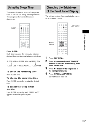 Page 75Other Operations
75GB
You can set the system to turn off at a preset 
time, so you can fall asleep listening to music. 
You can preset the time in 10 minutes 
decrements.
Press SLEEP.
Each time you press this button, the minutes 
display (the remaining time) changes as follows:
To check the remaining time
Press SLEEP once.
To change the remaining time
Press SLEEP repeatedly to select the desired 
time.
To cancel the Sleep Timer 
function
Press SLEEP repeatedly until “SLEEP  OFF” 
appears in the front...