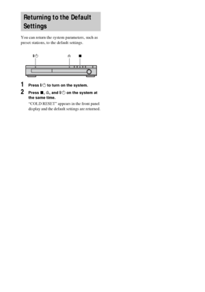 Page 7676GB
 
You can return the system parameters, such as 
preset stations, to the default settings.
1Press "/1 to turn on the system.
2Press x, A, and "/1 on the system at 
the same time.
“COLD RESET” appears in the front panel 
display and the default settings are returned.
Returning to the Default 
Settings
"/1xA
 