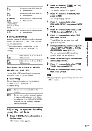 Page 83Settings and Adjustments
83GB
x[LEVEL (SURROUND)]
You can vary the level of surround speakers as 
follows. Be sure to set [TEST TONE] to [ON] 
for easy adjustment.
(This settings appear except when you set 
[SURROUND] to [NONE] in the [SIZE] 
setting.)
To adjust the volume of all the 
speakers at one time
Use the VOLUME control on the system, or 
press VOLUME +/– on the remote.
x[TEST TONE]
The speakers will emit a test tone to adjust 
[LEVEL (FRONT)] and [LEVEL 
(SURROUND)].
Adjusting the speaker level...