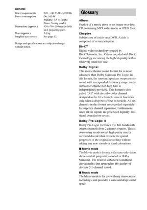 Page 9090GB
General
Power requirements 220 – 240 V AC, 50/60 Hz
Power consumption On: 160 W
Standby: 0.3 W (at the 
Power Saving mode) 
Dimensions  (approx.) 430 × 70 × 295 mm (w/h/d) 
incl. projecting parts
Mass (approx.) 3.6 kg
Supplied accessories See page 13.
Design and specifications are subject to change 
without notice.
Album
Section of a music piece or an image on a data 
CD containing MP3 audio tracks or JPEG files.
Chapter
Subdivision of a title on a DVD. A title is 
composed of several chapters....