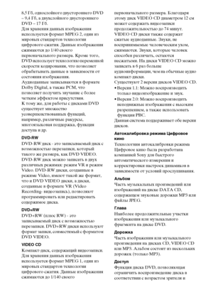 Page 108108RU
8,5 Гб, однослойного двустороннего DVD 
– 9,4 Гб, а двухслойного двустороннего 
DVD – 17 Гб.
Для хранения данных изображения 
используется формат MPEG 2, один из 
мировых стандартов технологии 
цифрового сжатия. Данные изображения 
сжимаются до 1/40 своего 
первоначального размера. Кроме того, 
DVD использует технологию переменной 
скорости кодирования, что позволяет 
обрабатывать данные в зависимости от 
состояния изображения.
Аудиоданные записываются в формате 
Dolby Digital, а также PCM, что...