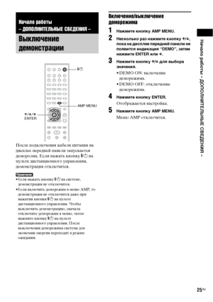 Page 25Начало работы – ДОПОЛНИТЕЛЬНЫЕ СВЕДЕНИЯ –
25RU
После подключения кабеля питания на 
дисплее передней панели запускается 
деморолик. Если нажать кнопку "/1 на 
пульте дистанционного управления, 
демонстрация отключится.
• Если нажать кнопку "/1 на системе, 
демонстрация не отключится.
• Если включить деморежим в меню AMP, то 
демонстрация не отключится даже при 
нажатии кнопки "/1 на пульте 
дистанционного управления. Чтобы 
выключить демонстрацию, сначала 
отключите деморежим в меню, затем...