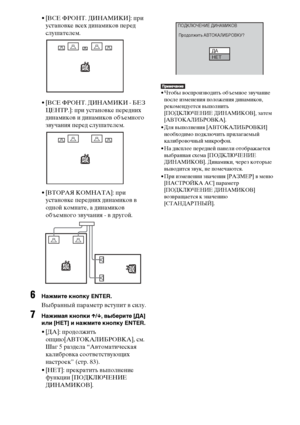 Page 8282RU
• [ВСЕ ФРОНТ. ДИНАМИКИ]: при 
установке всех динамиков перед 
слушателем.
• [ВСЕ ФРОНТ. ДИНАМИКИ - БЕЗ 
ЦЕНТР.]: при установке передних 
динамиков и динамиков объемного 
звучания перед слушателем.
• [ВТОРАЯ КОМНАТА]: при 
установке передних динамиков в 
одной комнате, а динамиков 
объемного звучания - в другой.
6Нажмите кнопку ENTER.
Выбранный параметр вступит в силу.
7Нажимая кнопки X/x, выберите [ДА] 
или [НЕТ] и нажмите кнопку ENTER.
• [ДА]: продолжить 
опцию[АВТОКАЛИБРОВКА], см. 
Шаг 5 раздела...