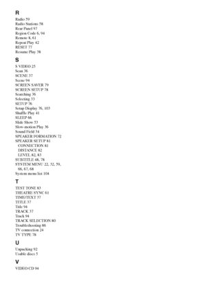 Page 106106GB
R
Radio 59
Radio Stations 58
Rear Panel 97
Region Code 6, 94
Remote 8, 61
Repeat Play 42
RESET 77
Resume Play 38
S
S VIDEO 25
Scan 36
SCENE 37
Scene 94
SCREEN SAVER 79
SCREEN SETUP 78
Searching 36
Selecting 33
SETUP 76
Setup Display 76, 103
Shuffle Play 41
SLEEP 66
Slide Show 53
Slow-motion Play 36
Sound Field 34
SPEAKER FORMATION 72
SPEAKER SETUP 81
CONNECTION 81
DISTANCE 82
LEVEL 82, 83
SUBTITLE 48, 78
SYSTEM MENU 22, 32, 59, 
66, 67, 68
System menu list 104
T
TEST TONE 83
THEATRE SYNC 61...