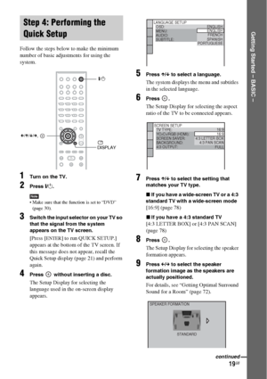 Page 1919GB
Getting Started – BASIC –
Follow the steps below to make the minimum 
number of basic adjustments for using the 
system.
1Turn on the TV.
2Press [/1.
Note Make sure that the function is set to “DVD” 
(page 30).
3Switch the input selector on your TV so 
that the signal from the system 
appears on the TV screen.
[Press [ENTER] to run QUICK SETUP.] 
appears at the bottom of the TV screen. If 
this message does not appear, recall the 
Quick Setup display (page 21) and perform 
again.
4Press   without...