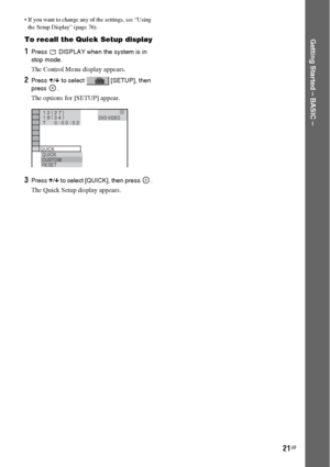 Page 2121GB
Getting Started – BASIC –
 If you want to change any of the settings, see “Using 
the Setup Display” (page 76).
To recall the Quick Setup display
1Press   DISPLAY when the system is in 
stop mode.
The Control Menu display appears.
2Press X/x to select   [SETUP], then 
press .
The options for [SETUP] appear.
3Press X/x to select [QUICK], then press  .
The Quick Setup display appears.
1 2 ( 
2 7 )
QUICK
QUICK
RESET
DVD VIDEO
BNR
T       0 : 0 0 : 0 21 8 ( 
3 4 )
CUSTOM
 