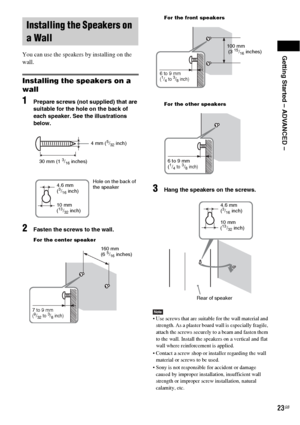 Page 23Getting Started – ADVANCED –
23GB
You can use the speakers by installing on the 
wall.
Installing the speakers on a 
wall
1Prepare screws (not supplied) that are 
suitable for the hole on the back of 
each speaker. See the illustrations 
below.
2Fasten the screws to the wall.
For the center speakerFor the front speakers
For the other speakers
3Hang the speakers on the screws.
Note Use screws that are suitable for the wall material and 
strength. As a plaster board wall is especially fragile, 
attach the...