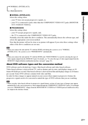 Page 27Getting Started – ADVANCED –
27GB
xNORMAL (INTERLACE)
Select this setting when:
– your TV does not accept progressive signals, or,
– your TV is connected to jacks other than the COMPONENT VIDEO OUT jacks (MONITOR 
OUT (VIDEO/S VIDEO)).
xPROGRESSIVE
Select this setting when:
– your TV accepts progressive signals, and,
– the TV is connected to the COMPONENT VIDEO OUT jacks.
Normally select this under the above condition. This automatically detects the software type, and 
selects the appropriate conversion...