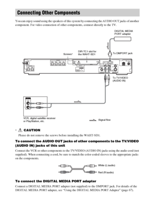 Page 2828GB
 
You can enjoy sound using the speakers of this system by connecting the AUDIO OUT jacks of another 
component. For video connection of other components, connect directly to the TV.
*CAUTION
Please do not remove the screws before installing the WAHT-SD1.
To connect the AUDIO OUT jacks of other components to the TV/VIDEO 
(AUDIO IN) jacks of this unit
Connect the VCR or other components to the TV/VIDEO (AUDIO IN) jacks using the audio cord (not 
supplied). When connecting a cord, be sure to match...