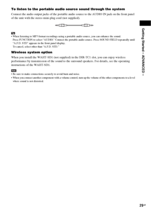 Page 29Getting Started – ADVANCED –
29GB
To listen to the portable audio source sound through the system
Connect the audio output jacks of the portable audio source to the AUDIO IN jack on the front panel 
of the unit with the stereo mini-plug cord (not supplied).
Tip When listening to MP3 format recordings using a portable audio source, you can enhance the sound.
Press FUNCTION to select “AUDIO.” Connect the portable audio source. Press SOUND FIELD repeatedly until 
“A.F.D. STD” appears in the front panel...