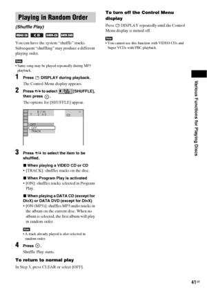 Page 41Various Functions for Playing Discs
41GB
You can have the system “shuffle” tracks. 
Subsequent “shuffling” may produce a different 
playing order.
Note Same song may be played repeatedly during MP3 
playback.
1Press   DISPLAY during playback.
The Control Menu display appears.
2Press X/x to select   [SHUFFLE], 
then press  .
The options for [SHUFFLE] appear.
3Press X/x to select the item to be 
shuffled.
xWhen playing a VIDEO CD or CD
 [TRACK]: shuffles tracks on the disc.
xWhen Program Play is activated...
