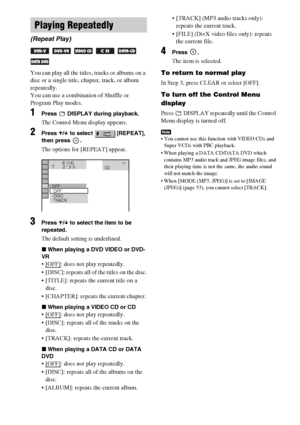 Page 4242GB
You can play all the titles, tracks or albums on a 
disc or a single title, chapter, track, or album 
repeatedly.
You can use a combination of Shuffle or 
Program Play modes.
1Press   DISPLAY during playback.
The Control Menu display appears.
2Press X/x to select   [REPEAT], 
then press  .
The options for [REPEAT] appear.
3Press X/x to select the item to be 
repeated.
The default setting is underlined.
xWhen playing a DVD VIDEO or DVD-
VR
: does not play repeatedly.
 [DISC]: repeats all of the...